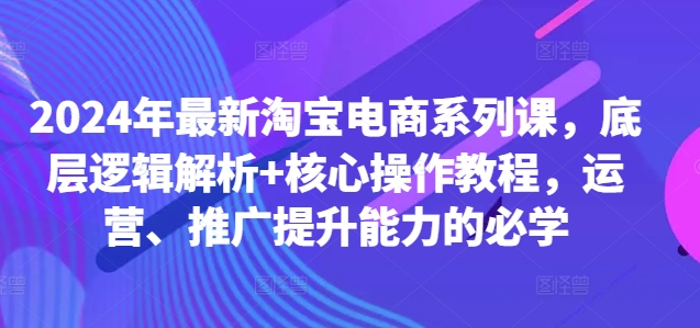 2024年最新淘宝电商系列课，底层逻辑解析+核心操作教程，运营、推广提升能力的必学-自媒体副业资源网