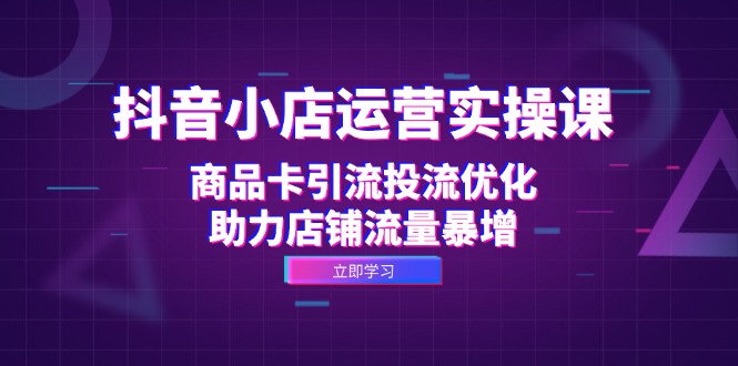 抖音小店运营实操课：商品卡引流投流优化，助力店铺流量暴增-自媒体副业资源网