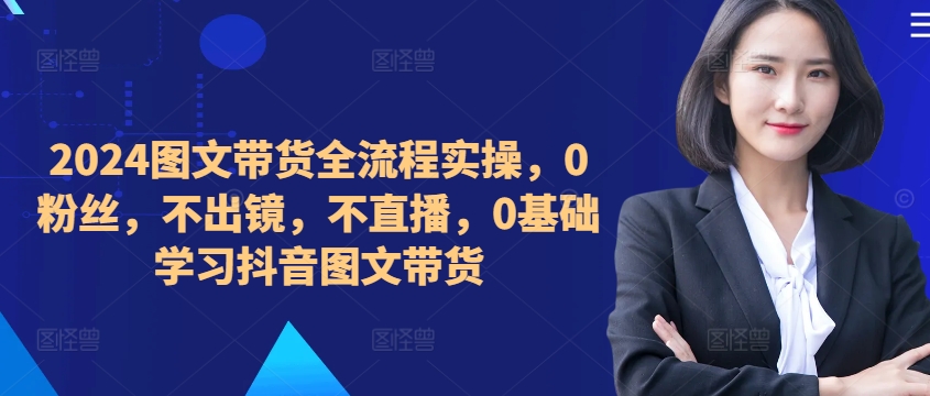 ​​​​​​2024图文带货全流程实操，0粉丝，不出镜，不直播，0基础学习抖音图文带货-自媒体副业资源网