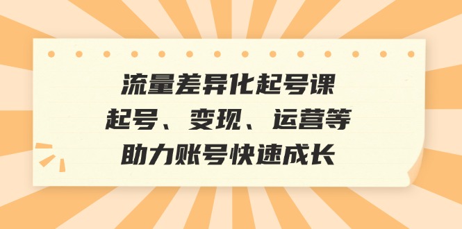 流量差异化起号课：起号、变现、运营等，助力账号快速成长-自媒体副业资源网