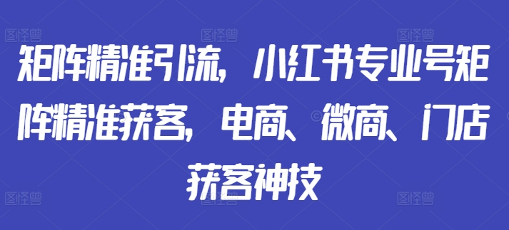 矩阵精准引流，小红书专业号矩阵精准获客，电商、微商、门店获客神技-自媒体副业资源网