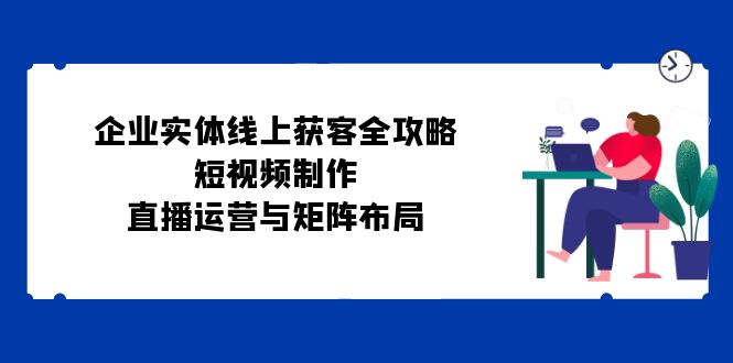 （12966期）企业实体线上获客全攻略：短视频制作、直播运营与矩阵布局-自媒体副业资源网