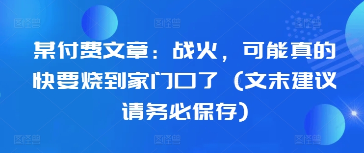 某付费文章：战火，可能真的快要烧到家门口了 (文末建议请务必保存)-自媒体副业资源网