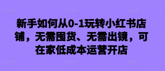 新手如何从0-1玩转小红书店铺，无需囤货、无需出镜，可在家低成本运营开店-自媒体副业资源网