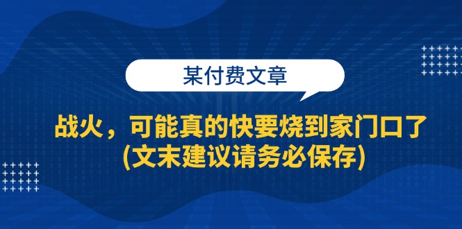 （13008期）某付费文章：战火，可能真的快要烧到家门口了 (文末建议请务必保存)-自媒体副业资源网