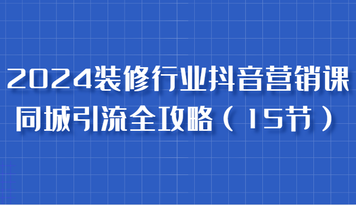 2024装修行业抖音营销课，同城引流全攻略，跟实战家学获客，成为数据驱动的营销专家-自媒体副业资源网