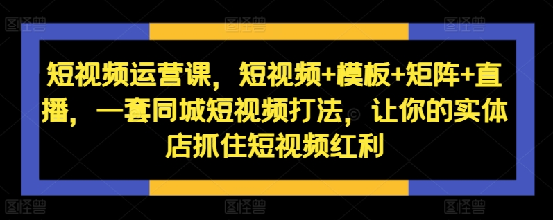 短视频运营课，短视频+模板+矩阵+直播，一套同城短视频打法，让你的实体店抓住短视频红利-自媒体副业资源网