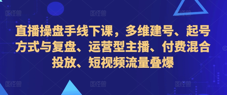 直播操盘手线下课，多维建号、起号方式与复盘、运营型主播、付费混合投放、短视频流量叠爆-自媒体副业资源网