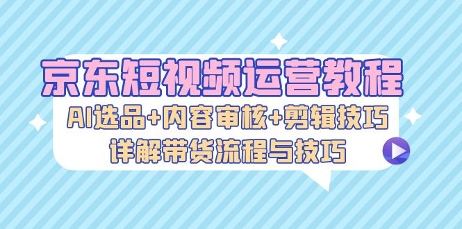 （13044期）京东短视频运营教程：AI选品+内容审核+剪辑技巧，详解带货流程与技巧-自媒体副业资源网