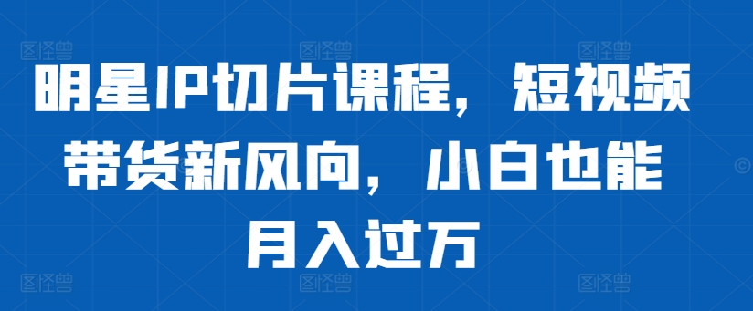 明星IP切片课程，短视频带货新风向，小白也能月入过万-自媒体副业资源网