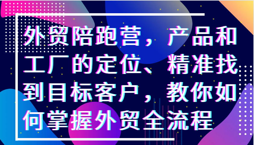 外贸陪跑营，产品和工厂的定位、精准找到目标客户，教你如何掌握外贸全流程-自媒体副业资源网