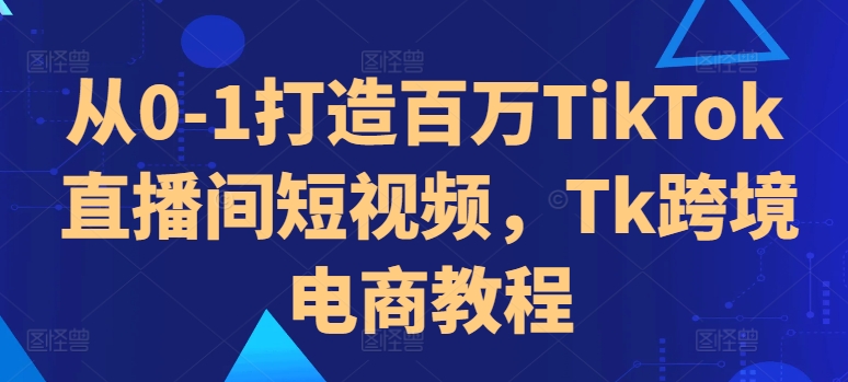 从0-1打造百万TikTok直播间短视频，Tk跨境电商教程-自媒体副业资源网