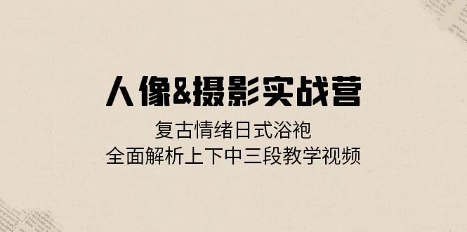 人像摄影实战营：复古情绪日式浴袍，全面解析上下中三段教学视频-自媒体副业资源网