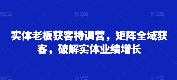 实体老板获客特训营，矩阵全域获客，破解实体业绩增长-自媒体副业资源网