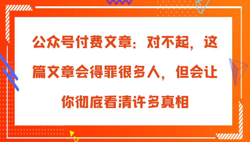 公众号付费文章：对不起，这篇文章会得罪很多人，但会让你彻底看清许多真相-自媒体副业资源网