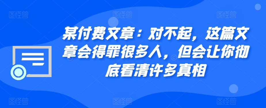 某付费文章：对不起，这篇文章会得罪很多人，但会让你彻底看清许多真相-自媒体副业资源网