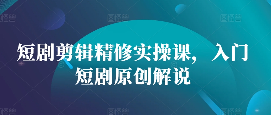 短剧剪辑精修实操课，入门短剧原创解说-自媒体副业资源网