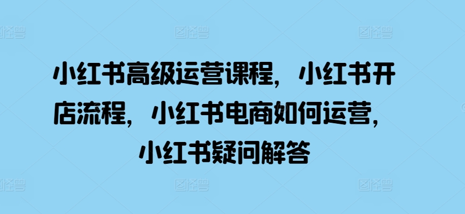 小红书高级运营课程，小红书开店流程，小红书电商如何运营，小红书疑问解答-自媒体副业资源网