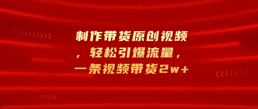 制作带货原创视频，轻松引爆流量，一条视频带货2w+-自媒体副业资源网