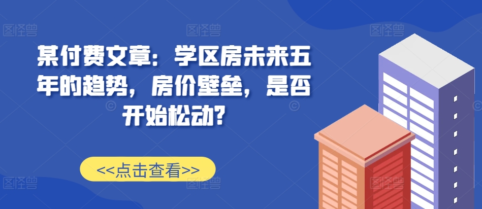 某付费文章：学区房未来五年的趋势，房价壁垒，是否开始松动?-自媒体副业资源网